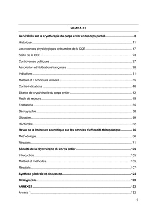 6
SOMMAIRE
Généralités sur la cryothérapie du corps entier et ducorps partiel.......................................8
Historique..........................................................................................................................11
Les réponses physiologiques présumées de la CCE.........................................................17
Statut de la CCE................................................................................................................23
Controverses politiques.....................................................................................................27
Association et fédérations françaises ................................................................................28
Indications.........................................................................................................................31
Matériel et Techniques utilisées ........................................................................................35
Contre-indications .............................................................................................................40
Séance de cryothérapie du corps entier ............................................................................42
Motifs de recours...............................................................................................................49
Formations ........................................................................................................................55
Démographie.....................................................................................................................58
Glossaire...........................................................................................................................59
Recherche.........................................................................................................................62
Revue de la littérature scientifique sur les données d'efficacité thérapeutique............... 66
Méthodologie.....................................................................................................................66
Résultats ...........................................................................................................................71
Sécurité de la cryothérapie du corps entier ........................................................................ 105
Introduction .....................................................................................................................105
Matériel et méthodes.......................................................................................................105
Résultats .........................................................................................................................107
Synthèse générale et discussion.......................................................................................... 124
Bibliographie ........................................................................................................................... 128
ANNEXES................................................................................................................................. 132
Annexe 1.........................................................................................................................132
 
