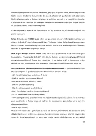 60
Fibromyalgie et propose cinq indices: émotionnel, physique, adaptation active, adaptation passive et
totale. L’indice émotionnel évalue le rôle des aspects affectifs tels que l'anxiété et la dépression;
l’indice physique évalue la douleur, la fatigue, la qualité du sommeil et la capacité fonctionnelle;
L’adaptation active comprend des stratégies d’adaptation positives et l’adaptation passive identifie
un groupe de patients particulièrement graves.
L’ICAF comprend 59 items et son score varie de 0 à 84, les valeurs les plus élevées indiquant une
gravité supérieure
Le test de marche sur 7m60 (25 pieds) est un test qui consiste à mesurer le temps de marche sur une
distance de 7m60. C’est un indicateur validé dans l’évaluation clinique du handicap à la marche dans
la SEP. Ce test est sensible à la dégradation de la qualité de marche et a l’avantage d’être facilement
réalisable et reproductible en pratique clinique
MSIS-29 (The Multiple Sclerosis Impact Scale) est un auto-questionnaire de 29 items validé pour
l’évaluation de l’impact global de la SEP. Cette échelle distingue une dimension physique (20 items)
et psychologique (9 items). Chaque item est coté de 1 (« pas du tout ») à 5 (« énormément »). Les
résumés des deux dimensions de cette échelle sont obtenus en additionnant les items respectifs.
MusiQoL (Multiple Sclerosis International Quality of Life Questionnaire) Le questionnaire spécifique
MusiQol comprend 31 questions décrivant 9 dimensions de la qualité de vie :
- ADL : les activités de la vie quotidienne (9 items)
- PWB : le bien être psychologique (4 items)
- RFr : les relations avec les amis (4 items)
- SPT : les symptômes (3 items)
- RFa : les relations avec la famille (3 items)
- RHCS : les relations avec le système soins (3 items)
- SSL : la vie sentimentale et sexuelle (2 items)
- COP : coping (2 items). C’est l’ensemble des procédures et des processus utilisés par les individus
pour appréhender le facteur stress et maîtriser les conséquences potentielles sur le bien-être
physique et psychique.
- REJ : le rejet (2 items)
Chaque item est coté de 1 (jamais/pas du tout) à 5 (toujours/énormément). Les scores des items
rédigés négativement sont inversés. Le score d’une dimension est obtenu en faisant la moyenne des
scores des items la constituant. Les scores sont ensuite transformés linéairement en score global
 