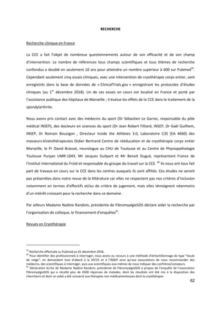 62
RECHERCHE
Recherche clinique en France
La CCE a fait l’objet de nombreux questionnements autour de son efficacité et de son champ
d’intervention. Le nombre de références tous champs scientifiques et tous thèmes de recherche
confondus a doublé en seulement 10 ans pour atteindre un nombre supérieur à 600 sur Pubmed59
.
Cependant seulement cinq essais cliniques, avec une intervention de cryothérapie corps entier, sont
enregistrés dans la base de données de « ClinicalTrials.gov » enregistrant les protocoles d’études
cliniques (au 1er
décembre 2018). Un de ces essais en cours est localisé en France et porté par
l’assistance publique des hôpitaux de Marseille ; il évalue les effets de la CCE dans le traitement de la
spondylarthrite.
Nous avons pris contact avec des médecins du sport (Dr Sébastien Le Garrec, responsable du pôle
médical INSEP), des docteurs en sciences du sport (Dr Jean Robert Filliard, INSEP, Dr Gaël Guilhem,
INSEP, Dr Romain Bouzigon , Directeur Inside the Athletes 3.0, Laboratoire C3S (EA 4660) des
masseurs-kinésithérapeutes Didier Bertrand Centre de rééducation et de cryothérapie corps entier
Marseille, le Pr David Brassat, neurologue au CHU de Toulouse et au Centre de Physiopathologie
Toulouse Purpan UMR-1043. Mr Jacques Guilpart et Mr Benoit Dugué, représentant France de
l’Institut International du Froid et responsable du groupe du travail sur la CCE. 60
Ils nous ont tous fait
part de travaux en cours sur la CCE dans les centres auxquels ils sont affiliés. Ces études ne seront
pas présentées dans notre revue de la littérature car elles ne respectent pas nos critères d’inclusion
notamment en termes d’effectifs et/ou de critère de jugement, mais elles témoignent néanmoins
d’un intérêt croissant pour la recherche dans ce domaine.
Par ailleurs Madame Nadine Random, présidente de FibromyalgieSOS déclare aider la recherche par
l’organisation de colloque, le financement d’enquêtes61
.
Revues en Cryothérapie
59
Recherche effectuée su Pubmed au 01 décembre 2018.
60
Pour identifier des professionnels à interroger, nous avons eu recours à une méthode d'échantillonnage de type "boule
de neige", en demandant tout d'abord à la SFCCE et à l’INSEP ainsi qu’aux associations de nous recommander des
médecins, des scientifiques à interroger, puis aux scientifiques eux-mêmes de nous indiquer des confrères/consœurs.
61
Déclaration écrite de Madame Nadine Random, présidente de FibromyalgieSOS à propos de l’enquête de l’association
FibromyalgieSOS qui a récolté plus de 4500 réponses de malades, dont les résultats ont été mis à la disposition des
chercheurs et dont un volet a été consacré aux thérapies non médicamenteuses dont la cryothérapie.
 