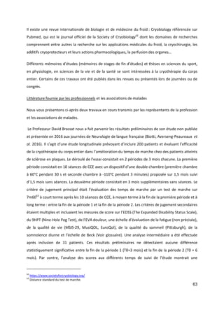 63
Il existe une revue internationale de biologie et de médecine du froid : Cryobiology référencée sur
Pubmed, qui est le journal officiel de la Society of Cryobiology62
dont les domaines de recherches
comprennent entre autres la recherche sur les applications médicales du froid, la cryochirurgie, les
additifs cryoprotecteurs et leurs actions pharmacologiques, la perfusion des organes…
Différents mémoires d’études (mémoires de stages de fin d’études) et thèses en sciences du sport,
en physiologie, en sciences de la vie et de la santé se sont intéressées à la cryothérapie du corps
entier. Certains de ces travaux ont été publiés dans les revues ou présentés lors de journées ou de
congrès.
Littérature fournie par les professionnels et les associations de malades
Nous vous présentons ci-après deux travaux en cours transmis par les représentants de la profession
et les associations de malades.
Le Professeur David Brassat nous a fait parvenir les résultats préliminaires de son étude non publiée
et présentée en 2016 aux journées de Neurologie de langue française (Biotti, Averseng-Peaureaux et
al. 2016). Il s’agit d’une étude longitudinale prévoyant d’inclure 200 patients et évaluant l’efficacité
de la cryothérapie du corps entier dans l’amélioration du temps de marche chez des patients atteints
de sclérose en plaques. Le déroulé de l’essai consistait en 2 périodes de 3 mois chacune. La première
période consistait en 10 séances de CCE avec un dispositif d’une double chambre (première chambre
à 60°C pendant 30 s et seconde chambre à -110°C pendant 3 minutes) proposée sur 1,5 mois suivi
d’1,5 mois sans séances. La deuxième période consistait en 3 mois supplémentaires sans séances. Le
critère de jugement principal était l’évaluation des temps de marche par un test de marche sur
7m6063
à court terme après les 10 séances de CCE, à moyen terme à la fin de la première période et à
long terme : entre la fin de la période 1 et la fin de la période 2. Les critères de jugement secondaires
étaient multiples et incluaient les mesures de score sur l’EDSS (The Expanded Disability Status Scale),
du 9HPT (Nine-Hole Peg Test), de l’EVA douleur, une échelle d’évaluation de la fatigue (non précisée),
de la qualité de vie (MSIS-29, MusiQOL, EuroQol), de la qualité du sommeil (Pittsburgh), de la
somnolence diurne et l’échelle de Beck (Voir glossaire). Une analyse intermédiaire a été effectuée
après inclusion de 31 patients. Ces résultats préliminaires ne détectaient aucune différence
statistiquement significative entre la fin de la période 1 (T0+3 mois) et la fin de la période 2 (T0 + 6
mois). Par contre, l’analyse des scores aux différents temps de suivi de l’étude montrait une
62
https://www.societyforcryobiology.org/
63
Distance standard du test de marche.
 