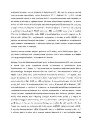 64
amélioration transitoire entre le début et la fin du traitement (T0 + 1,5 mois) des temps de marche à
court terme avec des médianes du test de marche à 7,3 [5,1-11,4] et à 5,9 [5,2-9,8] ; p=0.004
respectivement à Baseline et après 10 séances de CCE. Les améliorations avant-après traitement sur
les critères secondaires de jugement étaient de même statistiquement significatives : la douleur
évaluée par l’EVA douleur (Médianes 4[0-6] à Baseline et 0[0-4] après 10 séances de CCE ; p=0,035),
la fatigue évaluée par une échelle (moyenne 5,4 à Baseline et 4,1 après 10 séances de CCE ; p=0,027),
la qualité de vie évaluée par le MSIS29 (moyenne à 82,9 avant et 60,9 après) et par le MusiQoL
(Moyenne 60.5 à Baseline et 68,1 après ; 0,003) ainsi que la qualité du sommeil. A moyen terme (fin
de la première période, T0+ 3 mois) seules les améliorations en lien avec la qualité (MSIS29) et le
bienêtre psychologique (MusiQoL) persistaient. En conclusion, des améliorations statistiquement
significatives sont observées après 10 séances de cryothérapie, améliorations qui ne persistent pas 6
semaines après l’arrêt du traitement.
Rappelons que ces résultats portaient seulement sur 31 patients sur les 200 prévus au départ ; et
que l’absence de comparaison à une absence de traitement, ou à un autre traitement actif oblige à
une très grande prudence dans l’interprétation des résultats.
Monsieur Franck Gerald de l’association Agir Contre les Spondylarthropathies (ACS), nous a transmis
le résumé d’une étude longitudinale intitulée « Cryothérapie et spondylarthrite. Etude
observationnelle sur 12 patients ». Il s’agit d’une étude sur trois centres, effectuée dans les services
de Rhumatologie de l’Hôpital Princesse Grâce de Monaco du Centre Hospitalier de Cannes, de
Hôpital l'Archet 1 Nice et du Centre Hospitalier Intercommunal de Fréjus - Saint-Raphaël ; dans
laquelle l’association ACS est collaborateur. Cette étude longitudinale non comparée incluait 12
patients volontaires (âgés de 26 ans à 60 ans) porteurs de spondylarthrite ayant bénéficié de 10
séances de 3 minutes de cryothérapie dans un des 3 centres (2 cabines à -85° et 1 cabine à -110°)
pendant 4 semaines. Le traitement de fond en cours ne devait pas être modifié au cours des séances.
Une évaluation clinique et biologique était effectuée avant pendant et après les séances : examen
clinique testant les paramètres de la spondylarthrite classiques (Bath Ankylosing Spondylitis Disease
Activity Index (BASDAI), Bath Ankylosing Spondylitis Functional Index (BASFI) ), la fatigue, les
paramètres biologiques inflammatoires. Pour cause d’intolérance au froid, trois patients n’ont fait
que 2 séances et n’ont pas été retenus pour l’analyse des résultats. Sur les 9 patients restés dans
l’étude, 6 ont ressenti une amélioration à la fin des séances. Le BASDAI était en moyenne à 4,5 (7,2 –
3) avant les séances et passait à 3,5 (6 –2,3) après les séances. Le BASFI était en moyenne à 4,1 (6,7-
1) avant les séances et passait à 3 en moyenne après les séances (5-1). Le score de fatigue était en
 