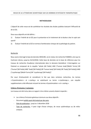 66
REVUE DE LA LITTERATURE SCIENTIFIQUE SUR LES DONNEES D'EFFICACITE THERAPEUTIQUE
METHODOLOGIE
L’objectif de cette revue est de synthétiser les résultats des études publiées évaluant l’efficacité de
de la CCE.
Deux sous-objectifs ont été définis :
1) Évaluer l’intérêt de la CCE pour la prévention et le traitement de la douleur chez le sujet sain
sportif
2) Évaluer l’intérêt de la CCE en termes d’amélioration clinique de la pathologie du patient.
Recherche
Nous avons interrogé la base de données MEDLINE, via le moteur de recherche PUBMED, ainsi que la
Cochrane Library, jusqu’au 01/12/2018. Cette base de données est la base de référence pour les
travaux de recherche d’audience internationale dans le domaine biomédical. L’interrogation sur
Pubmed se composait de la requête “whole [All Fields] AND ("human body"[MeSH Terms] OR
("human"[All Fields] AND "body"[All Fields]) OR "human body"[All Fields] OR "body"[All Fields])) AND
("cryotherapy"[MeSH Terms] OR "cryotherapy"[All Fields])”.
Par souci d’exhaustivité et considérant le fait que dans certaines recherches, les termes
« Cryostimulation » et « cooling » se substituent au terme « cryotherapy », une requête
supplémentaire a été effectuée incluant les termes «Cryostimulation » et « cooling ».
Critères d’inclusions / exclusions
Les travaux ont été inclus dans ce rapport si les critères suivants étaient respectés :
 Les critères d’inclusion généraux communs aux deux objectifs :
- Document publié ayant été évalué par des pairs
- Date de publication : jusqu’au 1 décembre 2018
- Type de recherche : Il peut s’agir d’essai clinique, de revue systématique ou de méta-
analyses.
 
