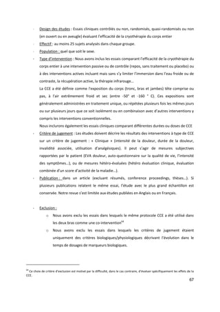 67
- Design des études : Essais cliniques contrôlés ou non, randomisés, quasi-randomisés ou non
(en ouvert ou en aveugle) évaluant l’efficacité de la cryothérapie du corps entier
- Effectif : au moins 25 sujets analysés dans chaque groupe.
- Population : quel que soit le sexe.
- Type d’intervention : Nous avons inclus les essais comparant l’efficacité de la cryothérapie du
corps entier à une intervention passive ou de contrôle (repos, sans traitement ou placebo) ou
à des interventions actives incluant mais sans s’y limiter l’immersion dans l’eau froide ou de
contraste, la récupération active, la thérapie infrarouge…
La CCE a été définie comme l'exposition du corps (tronc, bras et jambes) tête comprise ou
pas, à l'air extrêmement froid et sec (entre -50° et -160 ° C). Ces expositions sont
généralement administrées en traitement unique, ou répétées plusieurs fois les mêmes jours
ou sur plusieurs jours que ce soit isolément ou en combinaison avec d’autres interventions y
compris les interventions conventionnelles.
Nous inclurons également les essais cliniques comparant différentes durées ou doses de CCE
- Critère de jugement : Les études doivent décrire les résultats des interventions à type de CCE
sur un critère de jugement : « Clinique » (intensité de la douleur, durée de la douleur,
invalidité associée, utilisation d’analgésiques). Il peut s’agir de mesures subjectives
rapportées par le patient (EVA douleur, auto-questionnaire sur la qualité de vie, l’intensité
des symptômes…), ou de mesures hétéro-évaluées (hétéro évaluation clinique, évaluation
combinée d’un score d’activité de la maladie…).
- Publication : dans un article (excluant résumés, conference proceedings, thèses…). Si
plusieurs publications relatent le même essai, l’étude avec le plus grand échantillon est
conservée. Notre revue s’est limitée aux études publiées en Anglais ou en Français.
- Exclusion :
o Nous avons exclu les essais dans lesquels le même protocole CCE a été utilisé dans
les deux bras comme une co-intervention64
o Nous avons exclu les essais dans lesquels les critères de jugement étaient
uniquement des critères biologiques/physiologiques décrivant l’évolution dans le
temps de dosages de marqueurs biologiques.
64
Ce choix de critère d’exclusion est motivé par la difficulté, dans le cas contraire, d’évaluer spécifiquement les effets de la
CCE.
 