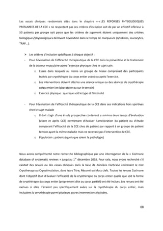68
Les essais cliniques randomisés cités dans le chapitre « « LES REPONSES PHYSIOLOGIQUES
PRESUMEES DE LA CCE » ne respectent pas ces critères d’inclusion soit de par un effectif inférieur à
50 patients par groupe soit parce que les critères de jugement étaient uniquement des critères
biologiques/physiologiques décrivant l’évolution dans le temps de marqueurs (cytokines, leucocytes,
TRAP…).
 Les critères d’inclusion spécifiques à chaque objectif :
- Pour l’évaluation de l’efficacité thérapeutique de la CCE dans la prévention et le traitement
de la douleur musculaire après l’exercice physique chez le sujet sain:
o Essais dans lesquels au moins un groupe de l'essai comprenait des participants
traités par cryothérapie du corps entier avant ou après l'exercice.
o Les interventions doivent décrire une séance unique ou des séances de cryothérapie
corps entier (en laboratoire ou sur le terrain)
o Exercice physique : quel que soit le type et l’intensité
- Pour l’évaluation de l’efficacité thérapeutique de la CCE dans ses indications hors sportives
chez le sujet malade
o Il doit s’agir d’une étude prospective contenant a minima deux temps d’évaluation
(avant et après CCE) permettant d’évaluer l’amélioration du patient ou d’étude
comparant l’efficacité de la CCE chez de patient par rapport à un groupe de patient
témoin ayant la même maladie mais ne recevant pas l’intervention de CCE.
o Population : patients (quels que soient la pathologie)
Nous avons complémenté notre recherche bibliographique par une interrogation de la « Cochrane
database of systematic reviews » jusqu’au 1er
décembre 2018. Pour cela, nous avons recherché s’il
existait des revues ou des essais cliniques dans la base de données Cochrane contenant le mot
Cryotherapy ou Cryostimulation, dans leurs Titre, Résumé ou Mots clefs. Toutes les revues Cochrane
dont l’objectif était d’évaluer l’efficacité de la cryothérapie du corps entier quelle que soit la forme
de cryothérapie du corps entier (proprement dite ou corps partiel) ont été inclues. Les revues ont été
exclues si elles n'étaient pas spécifiquement axées sur la cryothérapie du corps entier, mais
incluaient la cryothérapie parmi plusieurs autres interventions évaluées.
 