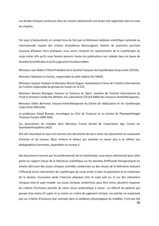 69
Les études cliniques contenues dans les articles sélectionnés ont toutes été rapportées dans la suite
du chapitre.
Par souci d’exhaustivité, et compte tenu du fait que la littérature médicale scientifique nationale ou
internationale impose des critères d’excellence décourageant nombre de praticiens pourtant
soucieux d’évaluer leurs pratiques, nous avons contacté les représentants de la cryothérapie du
corps entier afin qu’ils nous fassent parvenir toutes les publications non indexés dans les bases de
données biomédicales et qu’ils jugeraient incontournables.
Monsieur Jean Robert Filliard Président de la Société Française de Cryothérapie Corps entier (SFCCE),
Monsieur Sébastien Le Garrec, responsable du pôle médical de l’INSEP,
Monsieur Jacques Guilpart et Monsieur Benoit Dugué, représentant France de l’Institut International
du Froid et responsable du groupe du travail sur la CCE,
Monsieur Romain Bouzigon, Docteur en Sciences du Sport, membre de l’Institut International du
Froid et directeur Inside the Athletes 3.0, Laboratoire C3S (EA 4660) des masseurs-kinésithérapeutes,
Monsieur Didier Bertrand, masseur-kinésithérapeute du Centre de rééducation et de cryothérapie
corps entier Marseille,
Le professeur David Brassat, neurologue au CHU de Toulouse et au Centre de Physiopathologie
Toulouse Purpan UMR-1043,
Les associations de malades dont Monsieur Franck Gerald de l’association Agir Contre les
Spondylarthropathies (ACS)
Ont été interviewé et nous ont transmis des documents de leurs choix. Ces documents se composent
d’articles et de travaux. Nous invitons le lecteur qui souhaite en savoir plus à se référer aux
bibliographies transmises, disponibles en annexe 3.
Des documents transmis par les professionnels de la cryothérapie, nous avons sélectionné pour cette
partie du rapport (revue de la littérature scientifique sur les données d'efficacité thérapeutique) les
articles décrivant des essais cliniques contrôlés randomisés ou des revues de la littérature évaluant
l’efficacité d’une intervention de cryothérapie du corps entier i) dans la prévention et le traitement
de la douleur musculaire après l’exercice physique chez le sujet sain ou ii) sur des indications
cliniques chez le sujet malade. Les essais cliniques randomisés, pour être inclus, devaient respecter
les critères d’inclusion précités de notre revue systématique à savoir : un effectif de patients par
groupe d’au moins 25 sujets et au moins un critère de jugement clinique. Les articles ne respectant
pas ces critères d’inclusion (par exemple dans la validation physiologique du modèle), n’ont pas été
 