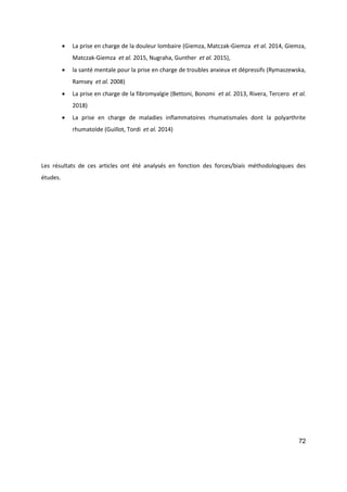 72
 La prise en charge de la douleur lombaire (Giemza, Matczak-Giemza et al. 2014, Giemza,
Matczak-Giemza et al. 2015, Nugraha, Gunther et al. 2015),
 la santé mentale pour la prise en charge de troubles anxieux et dépressifs (Rymaszewska,
Ramsey et al. 2008)
 La prise en charge de la fibromyalgie (Bettoni, Bonomi et al. 2013, Rivera, Tercero et al.
2018)
 La prise en charge de maladies inflammatoires rhumatismales dont la polyarthrite
rhumatoïde (Guillot, Tordi et al. 2014)
Les résultats de ces articles ont été analysés en fonction des forces/biais méthodologiques des
études.
 