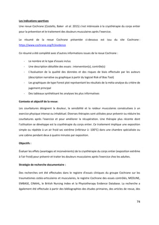 74
Les indications sportives
Une revue Cochrane (Costello, Baker et al. 2015) s’est intéressée à la cryothérapie du corps entier
pour la prévention et le traitement des douleurs musculaires après l’exercice.
Le résumé de la revue Cochrane présentée ci-dessous est issu du site Cochrane :
https://www.cochrane.org/fr/evidence
Ce résumé a été complété avec d’autres informations issues de la revue Cochrane :
- Le nombre et le type d’essais inclus
- Une description détaillée des essais : intervention(s), contrôle(s)
- L’évaluation de la qualité des données et des risques de biais effectuée par les auteurs
(description narrative ou graphique à partir du logiciel Risk of Bias Tool)
- Les graphiques de type Forest plot représentant les résultats de la méta-analyse du critère de
jugement principal
- Des tableaux synthétisant les analyses les plus informatives
Contexte et objectif de la revue:
Les courbatures désignent la douleur, la sensibilité et la raideur musculaires consécutives à un
exercice physique intense ou inhabituel. Diverses thérapies sont utilisées pour prévenir ou réduire les
courbatures après l'exercice et pour améliorer la récupération. Une thérapie plus récente dont
l'utilisation se développe est la cryothérapie du corps entier. Ce traitement implique une exposition
simple ou répétée à un air froid sec extrême (inférieur à -100°C) dans une chambre spécialisée ou
une cabine pendant deux à quatre minutes par exposition.
Objectifs :
Évaluer les effets (avantages et inconvénients) de la cryothérapie du corps entier (exposition extrême
à l'air froid) pour prévenir et traiter les douleurs musculaires après l'exercice chez les adultes.
Stratégie de recherche documentaire :
Des recherches ont été effectuées dans le registre d’essais cliniques du groupe Cochrane sur les
traumatismes ostéo‐articulaires et musculaires, le registre Cochrane des essais contrôlés, MEDLINE,
EMBASE, CINAHL, le British Nursing Index et la Physiotherapy Evidence Database. La recherche a
également été effectuée à partir des bibliographies des études primaires, des articles de revue, des
 