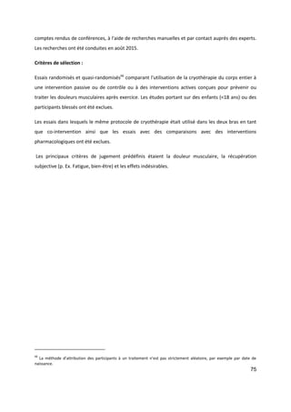 75
comptes rendus de conférences, à l'aide de recherches manuelles et par contact auprès des experts.
Les recherches ont été conduites en août 2015.
Critères de sélection :
Essais randomisés et quasi-randomisés66
comparant l'utilisation de la cryothérapie du corps entier à
une intervention passive ou de contrôle ou à des interventions actives conçues pour prévenir ou
traiter les douleurs musculaires après exercice. Les études portant sur des enfants (<18 ans) ou des
participants blessés ont été exclues.
Les essais dans lesquels le même protocole de cryothérapie était utilisé dans les deux bras en tant
que co-intervention ainsi que les essais avec des comparaisons avec des interventions
pharmacologiques ont été exclues.
Les principaux critères de jugement prédéfinis étaient la douleur musculaire, la récupération
subjective (p. Ex. Fatigue, bien-être) et les effets indésirables.
66
La méthode d’attribution des participants à un traitement n’est pas strictement aléatoire, par exemple par date de
naissance.
 