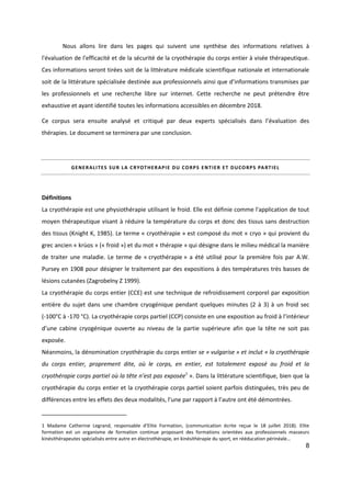 8
Nous allons lire dans les pages qui suivent une synthèse des informations relatives à
l'évaluation de l'efficacité et de la sécurité de la cryothérapie du corps entier à visée thérapeutique.
Ces informations seront tirées soit de la littérature médicale scientifique nationale et internationale
soit de la littérature spécialisée destinée aux professionnels ainsi que d’informations transmises par
les professionnels et une recherche libre sur internet. Cette recherche ne peut prétendre être
exhaustive et ayant identifié toutes les informations accessibles en décembre 2018.
Ce corpus sera ensuite analysé et critiqué par deux experts spécialisés dans l’évaluation des
thérapies. Le document se terminera par une conclusion.
GENERALITES SUR LA CRYOTHERAPIE DU CORPS ENTIER ET DUCORPS PARTIEL
Définitions
La cryothérapie est une physiothérapie utilisant le froid. Elle est définie comme l'application de tout
moyen thérapeutique visant à réduire la température du corps et donc des tissus sans destruction
des tissus (Knight K, 1985). Le terme « cryothérapie » est composé du mot « cryo » qui provient du
grec ancien « krùos » (« froid ») et du mot « thérapie » qui désigne dans le milieu médical la manière
de traiter une maladie. Le terme de « cryothérapie » a été utilisé pour la première fois par A.W.
Pursey en 1908 pour désigner le traitement par des expositions à des températures très basses de
lésions cutanées (Zagrobelny Z 1999).
La cryothérapie du corps entier (CCE) est une technique de refroidissement corporel par exposition
entière du sujet dans une chambre cryogénique pendant quelques minutes (2 à 3) à un froid sec
(-100°C à -170 °C). La cryothérapie corps partiel (CCP) consiste en une exposition au froid à l’intérieur
d’une cabine cryogénique ouverte au niveau de la partie supérieure afin que la tête ne soit pas
exposée.
Néanmoins, la dénomination cryothérapie du corps entier se « vulgarise » et inclut « la cryothérapie
du corps entier, proprement dite, où le corps, en entier, est totalement exposé au froid et la
cryothérapie corps partiel où la tête n’est pas exposée1
». Dans la littérature scientifique, bien que la
cryothérapie du corps entier et la cryothérapie corps partiel soient parfois distinguées, très peu de
différences entre les effets des deux modalités, l’une par rapport à l’autre ont été démontrées.
1 Madame Catherine Legrand, responsable d’Elite Formation, (communication écrite reçue le 18 juillet 2018). Elite
formation est un organisme de formation continue proposant des formations orientées aux professionnels masseurs
kinésithérapeutes spécialisés entre autre en électrothérapie, en kinésithérapie du sport, en rééducation périnéale…
 