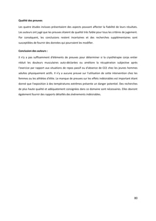 80
Qualité des preuves
Les quatre études incluses présentaient des aspects pouvant affecter la fiabilité de leurs résultats.
Les auteurs ont jugé que les preuves étaient de qualité très faible pour tous les critères de jugement.
Par conséquent, les conclusions restent incertaines et des recherches supplémentaires sont
susceptibles de fournir des données qui pourraient les modifier.
Conclusion des auteurs :
Il n'y a pas suffisamment d'éléments de preuves pour déterminer si la cryothérapie corps entier
réduit les douleurs musculaires auto-déclarées ou améliore la récupération subjective après
l'exercice par rapport aux situations de repos passif ou d'absence de CCE chez les jeunes hommes
adultes physiquement actifs. Il n'y a aucune preuve sur l'utilisation de cette intervention chez les
femmes ou les athlètes d'élite. Le manque de preuves sur les effets indésirables est important étant
donné que l'exposition à des températures extrêmes présente un danger potentiel. Des recherches
de plus haute qualité et adéquatement consignées dans ce domaine sont nécessaires. Elles devront
également fournir des rapports détaillés des événements indésirables.
 