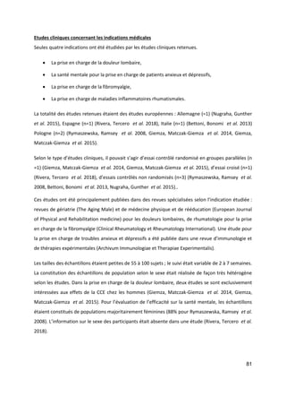 81
Etudes cliniques concernant les indications médicales
Seules quatre indications ont été étudiées par les études cliniques retenues.
 La prise en charge de la douleur lombaire,
 La santé mentale pour la prise en charge de patients anxieux et dépressifs,
 La prise en charge de la fibromyalgie,
 La prise en charge de maladies inflammatoires rhumatismales.
La totalité des études retenues étaient des études européennes : Allemagne (=1) (Nugraha, Gunther
et al. 2015), Espagne (n=1) (Rivera, Tercero et al. 2018), Italie (n=1) (Bettoni, Bonomi et al. 2013)
Pologne (n=2) (Rymaszewska, Ramsey et al. 2008, Giemza, Matczak-Giemza et al. 2014, Giemza,
Matczak-Giemza et al. 2015).
Selon le type d’études cliniques, il pouvait s’agir d’essai contrôlé randomisé en groupes parallèles (n
=1) (Giemza, Matczak-Giemza et al. 2014, Giemza, Matczak-Giemza et al. 2015), d’essai croisé (n=1)
(Rivera, Tercero et al. 2018), d’essais contrôlés non randomisés (n=3) (Rymaszewska, Ramsey et al.
2008, Bettoni, Bonomi et al. 2013, Nugraha, Gunther et al. 2015)..
Ces études ont été principalement publiées dans des revues spécialisées selon l’indication étudiée :
revues de gériatrie (The Aging Male) et de médecine physique et de rééducation (European Journal
of Physical and Rehabilitation medicine) pour les douleurs lombaires, de rhumatologie pour la prise
en charge de la fibromyalgie (Clinical Rheumatology et Rheumatology International). Une étude pour
la prise en charge de troubles anxieux et dépressifs a été publiée dans une revue d’immunologie et
de thérapies expérimentales (Archivum Immunologiae et Therapiae Experimentalis).
Les tailles des échantillons étaient petites de 55 à 100 sujets ; le suivi était variable de 2 à 7 semaines.
La constitution des échantillons de population selon le sexe était réalisée de façon très hétérogène
selon les études. Dans la prise en charge de la douleur lombaire, deux études se sont exclusivement
intéressées aux effets de la CCE chez les hommes (Giemza, Matczak-Giemza et al. 2014, Giemza,
Matczak-Giemza et al. 2015). Pour l’évaluation de l’efficacité sur la santé mentale, les échantillons
étaient constitués de populations majoritairement féminines (88% pour Rymaszewska, Ramsey et al.
2008). L’information sur le sexe des participants était absente dans une étude (Rivera, Tercero et al.
2018).
 