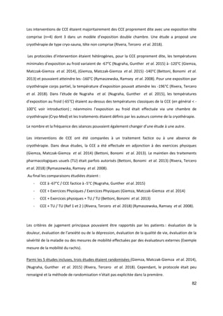 82
Les interventions de CCE étaient majoritairement des CCE proprement dite avec une exposition tête
comprise (n=4) dont 3 dans un modèle d’exposition double chambre. Une étude a proposé une
cryothérapie de type cryo-sauna, tête non comprise (Rivera, Tercero et al. 2018).
Les protocoles d’intervention étaient hétérogènes, pour la CCE proprement dite, les températures
minimales d’exposition au froid variaient de -67°C (Nugraha, Gunther et al. 2015) à -120°C (Giemza,
Matczak-Giemza et al. 2014), (Giemza, Matczak-Giemza et al. 2015) -140°C (Bettoni, Bonomi et al.
2013) et pouvaient atteindre les -160°C (Rymaszewska, Ramsey et al. 2008). Pour une exposition par
cryothérapie corps partiel, la température d’exposition pouvait attendre les -196°C (Rivera, Tercero
et al. 2018). Dans l’étude de Nugraha et al. (Nugraha, Gunther et al. 2015), les températures
d’exposition au froid (-65°C) étaient au-dessus des températures classiques de la CCE (en général < -
100°C voir introduction) ; néanmoins l’exposition au froid était effectuée via une chambre de
cryothérapie (Cryo-Med) et les traitements étaient définis par les auteurs comme de la cryothérapie.
Le nombre et la fréquence des séances pouvaient également changer d’une étude à une autre.
Les interventions de CCE ont été comparées à un traitement factice ou à une absence de
cryothérapie. Dans deux études, la CCE a été effectuée en adjonction à des exercices physiques
(Giemza, Matczak-Giemza et al. 2014) (Bettoni, Bonomi et al. 2013). Le maintien des traitements
pharmacologiques usuels (TU) était parfois autorisés (Bettoni, Bonomi et al. 2013) (Rivera, Tercero
et al. 2018) (Rymaszewska, Ramsey et al. 2008).
Au final les comparaisons étudiées étaient :
- CCE à -67°C / CCE factice à -5°C (Nugraha, Gunther et al. 2015)
- CCE + Exercices Physiques / Exercices Physiques (Giemza, Matczak-Giemza et al. 2014)
- CCE + Exercices physiques + TU / TU (Bettoni, Bonomi et al. 2013)
- CCE + TU / TU (Ref 1 et 2 ) (Rivera, Tercero et al. 2018) (Rymaszewska, Ramsey et al. 2008).
Les critères de jugement principaux pouvaient être rapportés par les patients : évaluation de la
douleur, évaluation de l’anxiété ou de la dépression, évaluation de la qualité de vie, évaluation de la
sévérité de la maladie ou des mesures de mobilité effectuées par des évaluateurs externes (Exemple
mesure de la mobilité du rachis).
Parmi les 5 études incluses, trois études étaient randomisées (Giemza, Matczak-Giemza et al. 2014),
(Nugraha, Gunther et al. 2015) (Rivera, Tercero et al. 2018). Cependant, le protocole était peu
renseigné et la méthode de randomisation n’était pas explicitée dans la première.
 