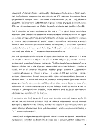 86
mouvements (d’extension, flexion, rotation droite, rotation gauche, flexion droite et flexion gauche)
était significativement supérieure dans le groupe traité par CCE + exercices physiques que dans le
groupe exercices physiques sans CCE tout comme le score de douleur (EVA de 21,39 (8,24) dans le
groupe CCE + exercices versus 50,32 (9,98) dans le groupe exercices physiques). Cependant, aucune
différence entre les deux groupes n’a été observée pour les activités de la vie quotidienne (p=0,35).
Dans la discussion, les auteurs soulignent que bien que la CCE ait permis d’avoir une meilleure
mobilité du rachis, une réduction des tensions musculaires et des douleurs musculaires par rapport
aux exercices physiques, elle n’a pas permis d’améliorer les activités de la vie quotidienne. Selon eux,
au regard du caractère chronique des douleurs lombaires, une durée de traitement de 3 semaines
pourrait s’avérer insuffisante pour espérer observer un changement, ce qui pourrait expliquer les
résultats. Par ailleurs, ils notent que la limite d’âge de 65 ans, très souvent avancée comme une
contre-indication relative à la CCE, est à reconsidérer au vu des résultats.
Dans un article complémentaire, Giemza et ses collaborateurs (Giemza, Matczak-Giemza et al. 2015)
ont cherché à déterminer la fréquence de séances de CCE adéquate qui, associée à l’exercice
physique, serait susceptible d’influencer positivement l’état fonctionnel d’hommes âgés souffrant de
douleurs lombaires. Pour ce faire, 80 patients âgés de 65 à 77 ans souffrant de douleurs lombaires de
plus de 3 mois ont été randomisés en 2 groupes : 40 dans le groupe « 2 séances de CCE par semaine
+ exercices physiques » et 40 dans le groupe « 5 séances de CCE par semaines + exercices
physiques ». Les conditions de suivi, les mesures et les critères de jugement étaient identiques au
précèdent article. Les auteurs ont montré des différences statistiquement significatives entre les
groupes pour tous les paramètres de mobilité vertébrale, et de score de douleur en faveur d’une
amélioration fonctionnelle supérieure dans le groupe « 5 séances de CCE par semaines + exercices
physiques ». Comme pour l’essai précèdent, aucune différence entre les groupes concernant les
activités de la vie quotidienne n’a été observée.
En conclusion, cette étude composée de deux essais contrôlés randomisés suggère que la CCE
associée à l’activité physique proposée à raison de 5 séances hebdomadaires pourrait permettre
d’améliorer la mobilité du rachis lombaire, de réduire les tensions et les douleurs musculaires par
rapport à l’activité physique seule d’une part et par rapport à une intervention moins régulière de
CCE (2 séances hebdomadaires).
Toutefois, cette étude présente des aspects pouvant affecter la fiabilité des résultats. De nombreuses
imprécisions ne permettent pas d’estimer les éventuels biais de confusion, attrition ou déclaration :
 