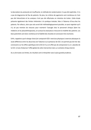87
la description du protocole est insuffisante, la méthode de randomisation n’a pas été explicitée, il n’y
a pas de diagramme de flux de patients. De plus, les critères de jugements sont nombreux et n’ont
pas été hiérarchisés et les analyses n’ont pas été effectuées en intention de traiter. Cette étude
présente également des limites inhérentes à la pratique évaluée, liées à l’absence d’insu chez les
patients. Par ailleurs, alors que cela aurait été méthodologiquement possible, on peut regretter qu’il
n’y ait pas mention de mesures pour maintenir l’aveugle chez le personnel clinique (dont les
médecins et les physiothérapeutes), et surtout les évaluateurs mesurant la mobilité des patients. Les
biais potentiels sont donc nombreux et la fiabilité des résultats et conclusion très incertaine.
Enfin, rappelons que le design choisi (en comparant CCE+ exercices physiques à exercice physiques la
seule différence entre les deux bras est l’absence ou la présence de CCE ) ne permet pas de tirer des
conclusions sur les effets spécifiques de la CCE (il n’y a en effet pas de comparaison à un « placebo de
la CCE ») mais d’observer l’effet global de cette intervention dans un contexte clinique donné.
Au vu de toutes ces limites, les résultats sont à interpréter avec la plus grande prudence.
 