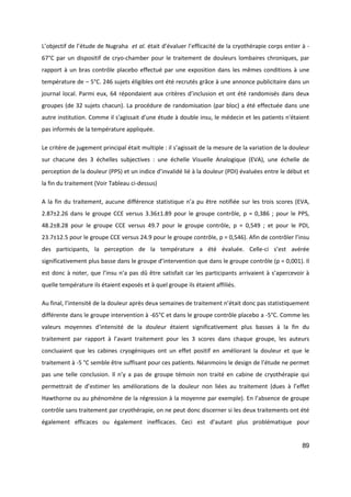 89
L’objectif de l’étude de Nugraha et al. était d’évaluer l’efficacité de la cryothérapie corps entier à -
67°C par un dispositif de cryo-chamber pour le traitement de douleurs lombaires chroniques, par
rapport à un bras contrôle placebo effectué par une exposition dans les mêmes conditions à une
température de – 5°C. 246 sujets éligibles ont été recrutés grâce à une annonce publicitaire dans un
journal local. Parmi eux, 64 répondaient aux critères d’inclusion et ont été randomisés dans deux
groupes (de 32 sujets chacun). La procédure de randomisation (par bloc) a été effectuée dans une
autre institution. Comme il s'agissait d'une étude à double insu, le médecin et les patients n'étaient
pas informés de la température appliquée.
Le critère de jugement principal était multiple : il s’agissait de la mesure de la variation de la douleur
sur chacune des 3 échelles subjectives : une échelle Visuelle Analogique (EVA), une échelle de
perception de la douleur (PPS) et un indice d’invalidé lié à la douleur (PDI) évaluées entre le début et
la fin du traitement (Voir Tableau ci-dessus)
A la fin du traitement, aucune différence statistique n’a pu être notifiée sur les trois scores (EVA,
2.87±2.26 dans le groupe CCE versus 3.36±1.89 pour le groupe contrôle, p = 0,386 ; pour le PPS,
48.2±8.28 pour le groupe CCE versus 49.7 pour le groupe contrôle, p = 0,549 ; et pour le PDI,
23.7±12.5 pour le groupe CCE versus 24.9 pour le groupe contrôle, p = 0,546). Afin de contrôler l’insu
des participants, la perception de la température a été évaluée. Celle-ci s’est avérée
significativement plus basse dans le groupe d’intervention que dans le groupe contrôle (p = 0,001). Il
est donc à noter, que l’insu n’a pas dû être satisfait car les participants arrivaient à s’apercevoir à
quelle température ils étaient exposés et à quel groupe ils étaient affiliés.
Au final, l’intensité de la douleur après deux semaines de traitement n’était donc pas statistiquement
différente dans le groupe intervention à -65°C et dans le groupe contrôle placebo a -5°C. Comme les
valeurs moyennes d'intensité de la douleur étaient significativement plus basses à la fin du
traitement par rapport à l’avant traitement pour les 3 scores dans chaque groupe, les auteurs
concluaient que les cabines cryogéniques ont un effet positif en améliorant la douleur et que le
traitement à -5 °C semble être suffisant pour ces patients. Néanmoins le design de l’étude ne permet
pas une telle conclusion. Il n’y a pas de groupe témoin non traité en cabine de cryothérapie qui
permettrait de d’estimer les améliorations de la douleur non liées au traitement (dues à l’effet
Hawthorne ou au phénomène de la régression à la moyenne par exemple). En l’absence de groupe
contrôle sans traitement par cryothérapie, on ne peut donc discerner si les deux traitements ont été
également efficaces ou également inefficaces. Ceci est d’autant plus problématique pour
 