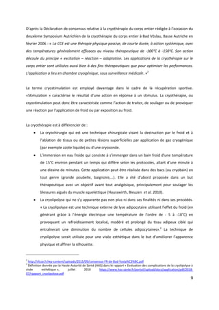 9
D’après la Déclaration de consensus relative à la cryothérapie du corps entier rédigée à l’occasion du
deuxième Symposium Autrichien de la cryothérapie du corps entier à Bad Vöslau, Basse Autriche en
février 2006 : « La CCE est une thérapie physique passive, de courte durée, à action systémique, avec
des températures généralement efficaces au niveau thérapeutique de -100°C à -150°C. Son action
découle du principe « excitation – réaction – adaptation. Les applications de la cryothérapie sur le
corps entier sont utilisées aussi bien à des fins thérapeutiques que pour optimiser les performances.
L'application a lieu en chambre cryogénique, sous surveillance médicale. »2
Le terme cryostimulation est employé davantage dans le cadre de la récupération sportive.
«Stimulation » caractérise le résultat d’une action en réponse à un stimulus. La cryothérapie, ou
cryostimulation peut donc être caractérisée comme l’action de traiter, de soulager ou de provoquer
une réaction par l’application de froid ou par exposition au froid.
La cryothérapie est à différencier de :
 La cryochirurgie qui est une technique chirurgicale visant la destruction par le froid et à
l’ablation de tissus ou de petites lésions superficielles par application de gaz cryogénique
(par exemple azote liquide) ou d’une cryosonde.
 L’immersion en eau froide qui consiste à s’immerger dans un bain froid d’une température
de 15°C environ pendant un temps qui diffère selon les protocoles, allant d’une minute à
une dizaine de minutes. Cette application peut être réalisée dans des bacs (ou cryobain) en
tout genre (grande poubelle, baignoire,…). Elle a été d’abord proposée dans un but
thérapeutique avec un objectif avant tout analgésique, principalement pour soulager les
blessures aiguës du muscle squelettique (Hausswirth, Bieuzen et al. 2010).
 La cryolipolyse qui ne s’y apparente pas non plus ni dans ses finalités ni dans ses procédés.
« La cryolipolyse est une technique externe de lyse adipocytaire utilisant l’effet du froid (en
générant grâce à l’énergie électrique une température de l’ordre de - 5 à -10°C) en
provoquant un refroidissement localisé, modéré et prolongé du tissu adipeux ciblé qui
entraînerait une diminution du nombre de cellules adipocytaires».3
La technique de
cryolipolyse serait utilisée pour une visée esthétique dans le but d’améliorer l’apparence
physique et affiner la silhouette.
2
http://sfcce.fr/wp-content/uploads/2015/09/consensus-FR-de-Bad-Vosla%C3%BC.pdf
3
Définition donnée par la Haute Autorité de Santé (HAS) dans le rapport « Evaluation des complications de la cryolipolyse à
visée esthétique », juillet 2018 https://www.has-sante.fr/portail/upload/docs/application/pdf/2018-
07/rapport_cryolipolyse.pdf
 