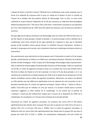 94
L’équipe de Rivera a cherché à évaluer l’efficacité de la cryothérapie corps entier proposée sous la
forme d’un dispositif de cryosauna dans la prise en charge de la douleur et pour le contrôle de
l’impact de la maladie chez des patients atteints de fibromyalgie. Pour ce faire, un essai croisé
randomisé et ouvert évaluant l’adjonction de la CCE par cryosauna au traitement pharmacologique
habituel (comparaison CCE + TAU versus TAU) a été mené. L’intervention consistait en une exposition
de 3 min à des températures de -196°C dans des cabines de cryosauna, tous les deux jours pendant 3
semaines.
60 sujets âgés de 25 à 80 ans présentant une fibromyalgie selon les critères de l’ACR ont été inclus. Ils
ont été répartis en deux groupes. Pendant la période 1, le premier groupe (n=33) a bénéficié de la
cryothérapie suivie d’une semaine de de repos (période de « washout »), alors que le deuxième
groupe (n=26) considéré comme groupe témoin n’a bénéficié d’aucune intervention. Pendant la
période 2, les groupes sont inversés, celui initialement traité avec cryothérapie est devenu témoin et
inversement.
Des questionnaires auto administrés ont été proposés avant l’intervention et après la fin de chaque
période, respectivement au 22ème et au 50ème jour, permettant d’évaluer l’évolution de la douleur
(Echelle Visuelle Analogique : EVA), l’impact de la fibromyalgie (Fibromyalgia Impact Questionnaire :
FIQ), la sévérité de la fibromyalgie (Combined Index of Severity of Fibromyalgia : ICAF) et la qualité de
vie (SF-36). Le critère de jugement principal se base sur la variation des scores des échelles EVA et
FIQ entre le début de l’étude et la fin de la période 1 et entre la fin des deux périodes 1 et 2. Les
variations de la sévérité de la maladie évaluées par l’ICAF et de la qualité de vie évaluée par le SF-36
étaient considérées comme critères de jugement secondaires. Néanmoins, Les auteurs ont détecté
un effet période avec des différences significatives entre les réponses lors de la première et de la
deuxième période pour les critères de jugement principaux: douleur EVA (p  = 0,015) et FIQ (p =
0,003). C'est-à-dire que les individus ne sont pas revenus à la situation initiale après le premier
traitement suggérant un effet résiduel de la cryothérapie. Ils ont estimé que la période du
« wahsout » n’avait pas été suffisamment longue pour s’assurer de la disparition de l’effet de la
cryothérapie. Par conséquent, ils n’ont pas inclus d’analyse de la seconde période.
Concernant les critères de jugement principaux, les variations des scores EVA et FIQ étaient
significativement plus élevées dans le groupe CCE que dans le groupe non traité (3,0 vs 0,3 pour la
douleur EVA; 32,1 vs 0,4 pour FIQ; tous p  <0,001). Pour le critère de jugement secondaire, la
différence entre les scores ICAF était significativement plus élevée dans le groupe CCE que dans le
groupe non traité (13,7 vs 0,07; p  <0,001). Les comparaisons intergroupes n’ont pas montré de
 