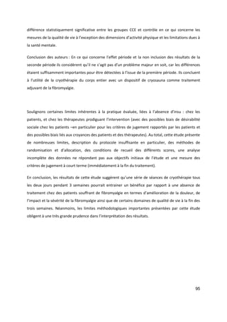 95
différence statistiquement significative entre les groupes CCE et contrôle en ce qui concerne les
mesures de la qualité de vie à l’exception des dimensions d’activité physique et les limitations dues à
la santé mentale.
Conclusion des auteurs : En ce qui concerne l’effet période et la non inclusion des résultats de la
seconde période ils considèrent qu’il ne s’agit pas d’un problème majeur en soit, car les différences
étaient suffisamment importantes pour être détectées à l’issue de la première période. Ils concluent
à l’utilité de la cryothérapie du corps entier avec un dispositif de cryosauna comme traitement
adjuvant de la fibromyalgie.
Soulignons certaines limites inhérentes à la pratique évaluée, liées à l’absence d’insu : chez les
patients, et chez les thérapeutes prodiguant l’intervention (avec des possibles biais de désirabilité
sociale chez les patients –en particulier pour les critères de jugement rapportés par les patients et
des possibles biais liés aux croyances des patients et des thérapeutes). Au total, cette étude présente
de nombreuses limites, description du protocole insuffisante en particulier, des méthodes de
randomisation et d’allocation, des conditions de recueil des différents scores, une analyse
incomplète des données ne répondant pas aux objectifs initiaux de l’étude et une mesure des
critères de jugement à court terme (immédiatement à la fin du traitement).
En conclusion, les résultats de cette étude suggèrent qu’une série de séances de cryothérapie tous
les deux jours pendant 3 semaines pourrait entrainer un bénéfice par rapport à une absence de
traitement chez des patients souffrant de fibromyalgie en termes d’amélioration de la douleur, de
l’impact et la sévérité de la fibromyalgie ainsi que de certains domaines de qualité de vie à la fin des
trois semaines. Néanmoins, les limites méthodologiques importantes présentées par cette étude
obligent à une très grande prudence dans l’interprétation des résultats.
 