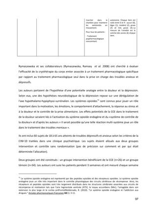 97
marcher dans la
chambre pour maintenir
les extrémités en
mouvement.
Pour tous les patients :
- Traitement
psypharmacologique
concomitant.
autonome. Chaque item est
noté entre 0 et 4 : aucun (0),
léger (1), modéré (2), grave
(3) et très grave (4). La
mesure de l'anxiété est la
somme des scores de chaque
item.
Rymaszewska et ses collaborateurs (Rymaszewska, Ramsey et al. 2008) ont cherché à évaluer
l’efficacité de la cryothérapie du corps entier associée à un traitement pharmacologique spécifique
par rapport au traitement pharmacologique seul dans la prise en charge des troubles anxieux et
dépressifs.
Les auteurs partaient de l’hypothèse d’une potentielle analogie entre la douleur et la dépression.
Selon eux, une des hypothèses neurobiologique de la dépression repose sur une dérégulation de
l'axe hypothalamo-hypophyso-surrénalien. Les systèmes opioïdes71
sont connus pour jouer un rôle
important dans la motivation, les émotions, le comportement d'attachement, la réponse au stress et
à la douleur et le contrôle de la prise alimentaire. Les effets potentiels de la CCE dans le traitement
de la douleur seraient liés à l'activation du système opioïde endogène et du «système de contrôle de
la douleur» et d’après les auteurs « Il serait possible qu'une telle réaction multi-système joue un rôle
dans le traitement des troubles mentaux ».
Ils ont inclus 60 sujets de 18 à 65 ans atteints de troubles dépressifs et anxieux selon les critères de la
CIM-10 traitées dans une clinique psychiatrique. Les sujets étaient alloués aux deux groupes
intervention et contrôle sans randomisation (pas de précision sur comment et par qui était
déterminée l’allocation).
Deux groupes ont été constitués : un groupe intervention bénéficiant de la CCE (n=26) et un groupe
témoin (n=34). Les auteurs ont suivi les patients pendant 3 semaines et ont mesuré chaque semaine
71
Le système opioïde endogène est représenté par des peptides opioïdes et des récepteurs opioïdes. Le système opioïde
endogène joue un rôle très important dans le contrôle physiologique des circuits cérébraux de récompense. Ainsi, les
récepteurs et peptides opioïdes sont très largement distribués dans les structures cérébrales associées aux circuits de
récompense et motivation tels que l’aire tegmentale ventrale (ATV), le noyau accumbens (NAc), l’amygdale dans son
extension la plus large et le cortex préfrontalMaldonado, R. (2010). "Le système opioïde endogène et l'addiction aux
drogues." Annales pharmaceutiques francaises 68(1): 3-11.
 