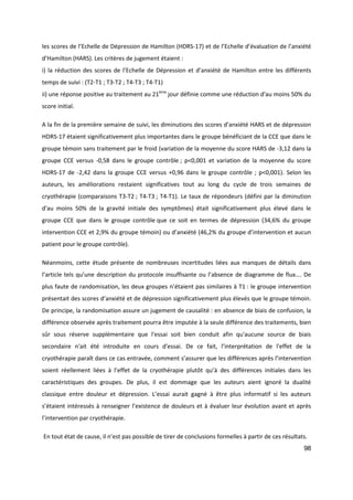 98
les scores de l’Echelle de Dépression de Hamilton (HDRS-17) et de l’Echelle d’évaluation de l’anxiété
d’Hamilton (HARS). Les critères de jugement étaient :
i) la réduction des scores de l’Echelle de Dépression et d’anxiété de Hamilton entre les différents
temps de suivi : (T2-T1 ; T3-T2 ; T4-T3 ; T4-T1)
ii) une réponse positive au traitement au 21ème
jour définie comme une réduction d'au moins 50% du
score initial.
A la fin de la première semaine de suivi, les diminutions des scores d’anxiété HARS et de dépression
HDRS-17 étaient significativement plus importantes dans le groupe bénéficiant de la CCE que dans le
groupe témoin sans traitement par le froid (variation de la moyenne du score HARS de -3,12 dans la
groupe CCE versus -0,58 dans le groupe contrôle ; p<0,001 et variation de la moyenne du score
HDRS-17 de -2,42 dans la groupe CCE versus +0,96 dans le groupe contrôle ; p<0,001). Selon les
auteurs, les améliorations restaient significatives tout au long du cycle de trois semaines de
cryothérapie (comparaisons T3-T2 ; T4-T3 ; T4-T1). Le taux de répondeurs (défini par la diminution
d'au moins 50% de la gravité initiale des symptômes) était significativement plus élevé dans le
groupe CCE que dans le groupe contrôle que ce soit en termes de dépression (34,6% du groupe
intervention CCE et 2,9% du groupe témoin) ou d’anxiété (46,2% du groupe d’intervention et aucun
patient pour le groupe contrôle).
Néanmoins, cette étude présente de nombreuses incertitudes liées aux manques de détails dans
l’article tels qu’une description du protocole insuffisante ou l’absence de diagramme de flux…. De
plus faute de randomisation, les deux groupes n’étaient pas similaires à T1 : le groupe intervention
présentait des scores d’anxiété et de dépression significativement plus élevés que le groupe témoin.
De principe, la randomisation assure un jugement de causalité : en absence de biais de confusion, la
différence observée après traitement pourra être imputée à la seule différence des traitements, bien
sûr sous réserve supplémentaire que l'essai soit bien conduit afin qu'aucune source de biais
secondaire n'ait été introduite en cours d'essai. De ce fait, l’interprétation de l'effet de la
cryothérapie paraît dans ce cas entravée, comment s’assurer que les différences après l’intervention
soient réellement liées à l’effet de la cryothérapie plutôt qu’à des différences initiales dans les
caractéristiques des groupes. De plus, il est dommage que les auteurs aient ignoré la dualité
classique entre douleur et dépression. L’essai aurait gagné à être plus informatif si les auteurs
s’étaient intéressés à renseigner l’existence de douleurs et à évaluer leur évolution avant et après
l’intervention par cryothérapie.
En tout état de cause, il n’est pas possible de tirer de conclusions formelles à partir de ces résultats.
 