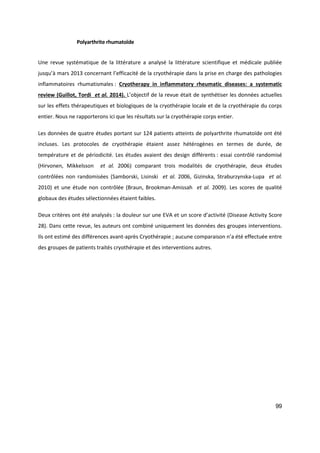 99
Polyarthrite rhumatoïde
Une revue systématique de la littérature a analysé la littérature scientifique et médicale publiée
jusqu’à mars 2013 concernant l’efficacité de la cryothérapie dans la prise en charge des pathologies
inflammatoires rhumatismales : Cryotherapy in inflammatory rheumatic diseases: a systematic
review (Guillot, Tordi et al. 2014). L’objectif de la revue était de synthétiser les données actuelles
sur les effets thérapeutiques et biologiques de la cryothérapie locale et de la cryothérapie du corps
entier. Nous ne rapporterons ici que les résultats sur la cryothérapie corps entier.
Les données de quatre études portant sur 124 patients atteints de polyarthrite rhumatoïde ont été
incluses. Les protocoles de cryothérapie étaient assez hétérogènes en termes de durée, de
température et de périodicité. Les études avaient des design différents : essai contrôlé randomisé
(Hirvonen, Mikkelsson et al. 2006) comparant trois modalités de cryothérapie, deux études
contrôlées non randomisées (Samborski, Lisinski et al. 2006, Gizinska, Straburzynska-Lupa et al.
2010) et une étude non contrôlée (Braun, Brookman-Amissah et al. 2009). Les scores de qualité
globaux des études sélectionnées étaient faibles.
Deux critères ont été analysés : la douleur sur une EVA et un score d’activité (Disease Activity Score
28). Dans cette revue, les auteurs ont combiné uniquement les données des groupes interventions.
Ils ont estimé des différences avant-après Cryothérapie ; aucune comparaison n’a été effectuée entre
des groupes de patients traités cryothérapie et des interventions autres.
 
