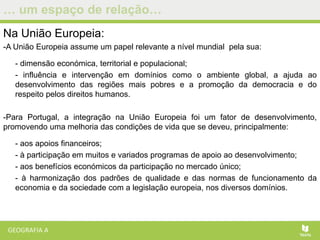 … um espaço de relação…
Na União Europeia:
-A União Europeia assume um papel relevante a nível mundial pela sua:
- dimensão económica, territorial e populacional;
- influência e intervenção em domínios como o ambiente global, a ajuda ao
desenvolvimento das regiões mais pobres e a promoção da democracia e do
respeito pelos direitos humanos.
-Para Portugal, a integração na União Europeia foi um fator de desenvolvimento,
promovendo uma melhoria das condições de vida que se deveu, principalmente:
- aos apoios financeiros;
- à participação em muitos e variados programas de apoio ao desenvolvimento;
- aos benefícios económicos da participação no mercado único;
- à harmonização dos padrões de qualidade e das normas de funcionamento da
economia e da sociedade com a legislação europeia, nos diversos domínios.
 