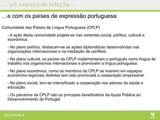 … um espaço de relação…
…e com os países de expressão portuguesa.
Comunidade dos Países de Língua Portuguesa (CPLP)
- A ação desta comunidade projeta-se nas vertentes social, política, cultural e
económica.
- No plano político, destacam-se as ações diplomáticas desenvolvidas nas
organizações internacionais e na mediação de conflitos.
- No plano cultural, os países da CPLP implementaram o português como língua de
trabalho nos organismos internacionais e promovem a língua portuguesa.
- No plano económico, como os membros da CPLP se inserem em espaços
económico-regionais distintos tem sido promovida a cooperação empresarial.
- No plano social, tem-se intensificado a cooperação nos setores da saúde e
educação.
- Os parceiros da CPLP são os principais beneficiários da Ajuda Pública ao
Desenvolvimento de Portugal.
 