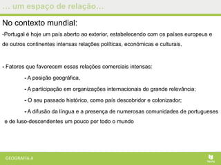 … um espaço de relação…
No contexto mundial:
-Portugal é hoje um país aberto ao exterior, estabelecendo com os países europeus e
de outros continentes intensas relações políticas, económicas e culturais.
- Fatores que favorecem essas relações comerciais intensas:
- A posição geográfica,
- A participação em organizações internacionais de grande relevância;
- O seu passado histórico, como país descobridor e colonizador;
- A difusão da língua e a presença de numerosas comunidades de portugueses
e de luso-descendentes um pouco por todo o mundo
 