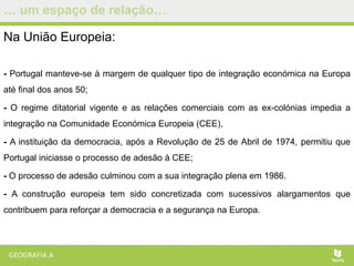 … um espaço de relação…
Na União Europeia:
- Portugal manteve-se à margem de qualquer tipo de integração económica na Europa
até final dos anos 50;
- O regime ditatorial vigente e as relações comerciais com as ex-colónias impedia a
integração na Comunidade Económica Europeia (CEE),
- A instituição da democracia, após a Revolução de 25 de Abril de 1974, permitiu que
Portugal iniciasse o processo de adesão à CEE;
- O processo de adesão culminou com a sua integração plena em 1986.
- A construção europeia tem sido concretizada com sucessivos alargamentos que
contribuem para reforçar a democracia e a segurança na Europa.
 