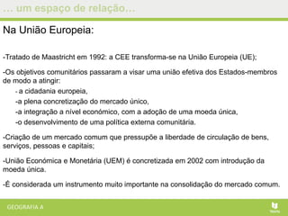 … um espaço de relação…
Na União Europeia:
-Tratado de Maastricht em 1992: a CEE transforma-se na União Europeia (UE);
-Os objetivos comunitários passaram a visar uma união efetiva dos Estados-membros
de modo a atingir:
- a cidadania europeia,
-a plena concretização do mercado único,
-a integração a nível económico, com a adoção de uma moeda única,
-o desenvolvimento de uma política externa comunitária.
-Criação de um mercado comum que pressupõe a liberdade de circulação de bens,
serviços, pessoas e capitais;
-União Económica e Monetária (UEM) é concretizada em 2002 com introdução da
moeda única.
-É considerada um instrumento muito importante na consolidação do mercado comum.
 