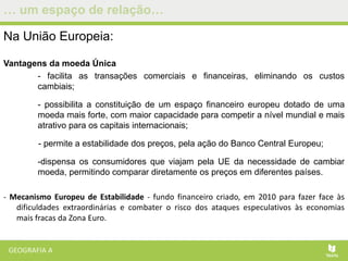 … um espaço de relação…
Na União Europeia:
Vantagens da moeda Única
- facilita as transações comerciais e financeiras, eliminando os custos
cambiais;
- possibilita a constituição de um espaço financeiro europeu dotado de uma
moeda mais forte, com maior capacidade para competir a nível mundial e mais
atrativo para os capitais internacionais;
- permite a estabilidade dos preços, pela ação do Banco Central Europeu;
-dispensa os consumidores que viajam pela UE da necessidade de cambiar
moeda, permitindo comparar diretamente os preços em diferentes países.
- Mecanismo Europeu de Estabilidade - fundo financeiro criado, em 2010 para fazer face às
dificuldades extraordinárias e combater o risco dos ataques especulativos às economias
mais fracas da Zona Euro.
 