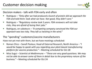 Customer decision making
Decision makers - talk with FDA early and often
 Rodriguez – “Only after we had produced a bunch of protein did we approach the
  FDA and told them: look what we have. Not good, they didn’t care.”
 Rodriguez – “Regulatory review took 5 years. FDA reviewers will not take
  risks, they are afraid of losing their jobs.”
 Rodriguez, on saboteurs – “A competing company convinced the FDA our
  approach was too risky. They left us twisting in the wind.”

The “spending” customers/vaccine manufacturers
Have not yet met with them, but we have meetings scheduled:
 Roman Chicz – Sanofi Pasteur, Head of External Research, North America – “I
   would be happy to speak with you regarding your plant-based manufacturing
   platform for vaccine production.” – Meeting scheduled for Oct 28
 Misa Sugui – Scientist at MedImmune – “These are very good questions. We may
   not be able to answer some of them in detail due to the proprietary nature of the
   business.” – Meeting scheduled for Oct 24
 