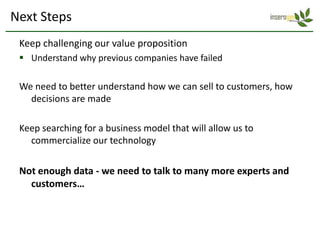 Next Steps
 Keep challenging our value proposition
  Understand why previous companies have failed

 We need to better understand how we can sell to customers, how
   decisions are made

 Keep searching for a business model that will allow us to
   commercialize our technology

 Not enough data - we need to talk to many more experts and
   customers…
 