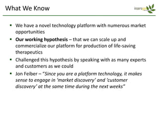What We Know

  We have a novel technology platform with numerous market
   opportunities
  Our working hypothesis – that we can scale up and
   commercialize our platform for production of life-saving
   therapeutics
  Challenged this hypothesis by speaking with as many experts
   and customers as we could
  Jon Feiber – “Since you are a platform technology, it makes
   sense to engage in ‘market discovery’ and ‘customer
   discovery’ at the same time during the next weeks”
 
