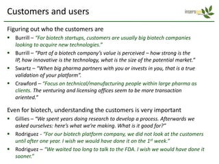 Customers and users
Figuring out who the customers are
 Burrill – “For biotech startups, customers are usually big biotech companies
  looking to acquire new technologies.”
 Burrill – “Part of a biotech company’s value is perceived – how strong is the
  IP, how innovative is the technology, what is the size of the potential market.”
 Swartz – “When big pharma partners with you or invests in you, that is a true
  validation of your platform”.
 Crawford – “Focus on technical/manufacturing people within large pharma as
  clients. The venturing and licensing offices seem to be more transaction
  oriented.”

Even for biotech, understanding the customers is very important
 Gillies – “We spent years doing research to develop a process. Afterwards we
  asked ourselves: here’s what we’re making. What is it good for?”
 Rodriguez - “For our biotech platform company, we did not look at the customers
  until after one year. I wish we would have done it on the 1st week.”
 Rodriguez – “We waited too long to talk to the FDA. I wish we would have done it
  sooner.”
 