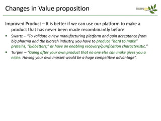 Changes in Value proposition

Improved Product – It is better if we can use our platform to make a
  product that has never been made recombinantly before
 Swartz – “To validate a new manufacturing platform and gain acceptance from
  big pharma and the biotech industry, you have to produce “hard to make”
  proteins, “biobetters,” or have an enabling recovery/purification characteristic.”
 Turpen – “Going after your own product that no one else can make gives you a
  niche. Having your own market would be a huge competitive advantage”.
 