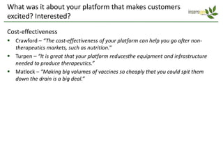 What was it about your platform that makes customers
excited? Interested?
Cost-effectiveness
 Crawford – “The cost-effectiveness of your platform can help you go after non-
  therapeutics markets, such as nutrition.”
 Turpen – “It is great that your platform reducesthe equipment and infrastructure
  needed to produce therapeutics.”
 Matlock – “Making big volumes of vaccines so cheaply that you could spit them
  down the drain is a big deal.”
 