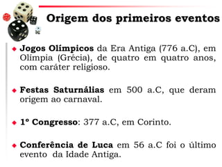 Origem dos primeiros eventos








Jogos Olímpicos da Era Antiga (776 a.C), em
Olímpia (Grécia), de quatro em quatro anos,
com caráter religioso.
Festas Saturnálias em 500 a.C, que deram
origem ao carnaval.
1º Congresso: 377 a.C, em Corinto.
Conferência de Luca em 56 a.C foi o último
evento da Idade Antiga.

 