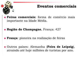 Eventos comerciais


Feiras comerciais: forma de comércio mais
importante na Idade Média.



Região de Champagne, França: 427



França: pioneira na realização de feiras



Outros países: Alemanha (Feira de Leipzig),
atraindo até hoje milhões de turistas por ano.

 