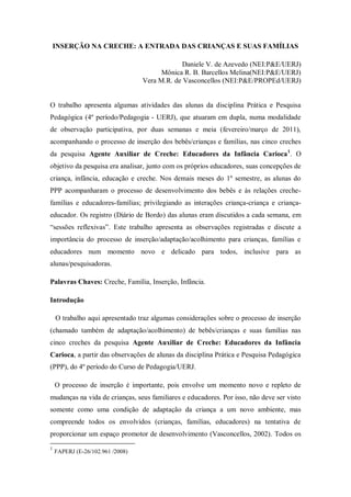 INSERÇÃO NA CRECHE: A ENTRADA DAS CRIANÇAS E SUAS FAMÍLIAS

                                              Daniele V. de Azevedo (NEI:P&E/UERJ)
                                        Mônica R. B. Barcellos Melina(NEI:P&E/UERJ)
                                  Vera M.R. de Vasconcellos (NEI:P&E/PROPEd/UERJ)


O trabalho apresenta algumas atividades das alunas da disciplina Prática e Pesquisa
Pedagógica (4º período/Pedagogia - UERJ), que atuaram em dupla, numa modalidade
de observação participativa, por duas semanas e meia (fevereiro/março de 2011),
acompanhando o processo de inserção dos bebês/crianças e famílias, nas cinco creches
da pesquisa Agente Auxiliar de Creche: Educadores da Infância Carioca 1. O
objetivo da pesquisa era analisar, junto com os próprios educadores, suas concepções de
criança, infância, educação e creche. Nos demais meses do 1º semestre, as alunas do
PPP acompanharam o processo de desenvolvimento dos bebês e às relações creche-
famílias e educadores-famílias; privilegiando as interações criança-criança e criança-
educador. Os registro (Diário de Bordo) das alunas eram discutidos a cada semana, em
“sessões reflexivas”. Este trabalho apresenta as observações registradas e discute a
importância do processo de inserção/adaptação/acolhimento para crianças, famílias e
educadores num momento novo e delicado para todos, inclusive para as
alunas/pesquisadoras.

Palavras Chaves: Creche, Família, Inserção, Infância.

Introdução

    O trabalho aqui apresentado traz algumas considerações sobre o processo de inserção
(chamado também de adaptação/acolhimento) de bebês/crianças e suas famílias nas
cinco creches da pesquisa Agente Auxiliar de Creche: Educadores da Infância
Carioca, a partir das observações de alunas da disciplina Prática e Pesquisa Pedagógica
(PPP), do 4º período do Curso de Pedagogia/UERJ.

    O processo de inserção é importante, pois envolve um momento novo e repleto de
mudanças na vida de crianças, seus familiares e educadores. Por isso, não deve ser visto
somente como uma condição de adaptação da criança a um novo ambiente, mas
compreende todos os envolvidos (crianças, famílias, educadores) na tentativa de
proporcionar um espaço promotor de desenvolvimento (Vasconcellos, 2002). Todos os
1
    FAPERJ (E-26/102.961 /2008)
 