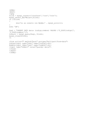 <HTML>
<BODY>
<?php
$link = mysql_connect('localhost','root','root');
mysql_select_db("Mulan",$link);
if (!$link)
{
       die('no se conecto con MySQL:' . mysql_error());
}
echo 'OK';

$sql = "INSERT INTO datos (codigo,nombre) VALUES ('$_POST[codigo]',
'$_POST[nombre]')";
$result = mysql_query($sql, $link);
mysql_close($link);
?>

<form action="" method="post" enctype="multipart/form-data">
Codigo<input type="text" name="codigo"><br>
Nombre<input type="text" name="nombre"><br>
<input type="submit" value="guardar datos">
</form>
</BODY>
</HTML>
 