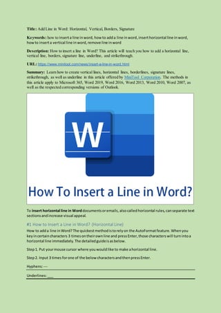 Title: Add Line in Word: Horizontal, Vertical, Borders, Signature
Keywords: how to inserta line inword, how to adda line inword,inserthorizontal line inword,
howto inserta vertical line inword,remove line inword
Description: How to insert a line in Word? This article will teach you how to add a horizontal line,
vertical line, borders, signature line, underline, and strikethrough.
URL: https://www.minitool.com/news/insert-a-line-in-word.html
Summary: Learn how to create vertical lines, horizontal lines, borderlines, signature lines,
strikethrough, as well as underline in this article offered by MiniTool Corporation. The methods in
this article apply to Microsoft 365, Word 2019, Word 2016, Word 2013, Word 2010, Word 2007, as
well as the respected corresponding versions of Outlook.
To insert horizontal line in Worddocumentsoremails,alsocalledhorizontal rules,canseparate text
sectionsandincrease visual appeal.
#1 How to Insert a Line in Word? (Horizontal Line)
How to adda line inWord?The quickestmethodistorelyon the AutoFormatfeature.Whenyou
keyincertaincharacters 3 timesontheirownline and pressEnter,those characterswill turnintoa
horizontal line immediately. The detailedguideisasbelow.
Step1. Put yourmouse cursor where youwouldlike to make ahorizontal line.
Step2. Input 3 times forone of the below charactersandthenpressEnter.
Hyphens:---
Underlines:___
 