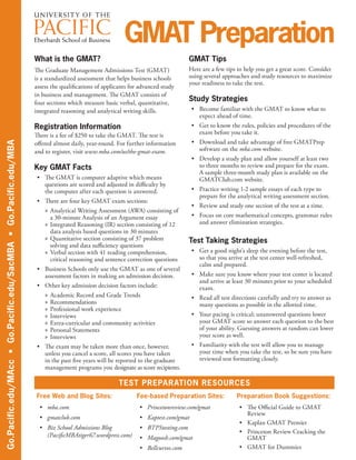 What is the GMAT?
The Graduate Management Admissions Test (GMAT)
is a standardized assessment that helps business schools
assess the qualifications of applicants for advanced study
in business and management. The GMAT consists of
four sections which measure basic verbal, quantitative,
integrated reasoning and analytical writing skills.
Registration Information
There is a fee of $250 to take the GMAT. The test is
offered almost daily, year-round. For further information
and to register, visit www.mba.com/us/the-gmat-exam.
Key GMAT Facts
•	 The GMAT is computer adaptive which means
questions are scored and adjusted in difficulty by
the computer after each question is answered.
•	 There are four key GMAT exam sections:
»» Analytical Writing Assessment (AWA) consisting of
a 30-minute Analysis of an Argument essay
»» Integrated Reasoning (IR) section consisting of 12
data analysis based questions in 30 minutes
»» Quantitative section consisting of 37 problem
solving and data sufficiency questions
»» Verbal section with 41 reading comprehension,
critical reasoning and sentence correction questions
•	 Business Schools only use the GMAT as one of several
assessment factors in making an admission decision.
•	 Other key admission decision factors include:
»» Academic Record and Grade Trends
»» Recommendations
»» Professional work experience
»» Interviews
»» Extra-curricular and community activities
»» Personal Statements
»» Interviews
•	 The exam may be taken more than once, however,
unless you cancel a score, all scores you have taken
in the past five years will be reported to the graduate
management programs you designate as score recipients.
Go.Pacific.edu/MAcc•Go.Pacific.edu/SacMBA•Go.Pacific.edu/MBA
GMAT Preparation
GMAT Tips
Here are a few tips to help you get a great score. Consider
using several approaches and study resources to maximize
your readiness to take the test.
Study Strategies
•	 Become familiar with the GMAT to know what to
expect ahead of time.
•	 Get to know the rules, policies and procedures of the
exam before you take it.
•	 Download and take advantage of free GMATPrep
software on the mba.com website.
•	 Develop a study plan and allow yourself at least two
to three months to review and prepare for the exam.
A sample three-month study plan is available on the
GMATClub.com website.
•	 Practice writing 1-2 sample essays of each type to
prepare for the analytical writing assessment section.
•	 Review and study one section of the test at a time.
•	 Focus on core mathematical concepts, grammar rules
and answer elimination strategies.
Test Taking Strategies
•	 Get a good night’s sleep the evening before the test,
so that you arrive at the test center well-refreshed,
calm and prepared.
•	 Make sure you know where your test center is located
and arrive at least 30 minutes prior to your scheduled
exam.
•	 Read all test directions carefully and try to answer as
many questions as possible in the allotted time.
•	 Your pacing is critical; unanswered questions lower
your GMAT score so answer each question to the best
of your ability. Guessing answers at random can lower
your score as well.
•	 Familiarity with the test will allow you to manage
your time when you take the test, so be sure you have
reviewed test formatting closely.
TEST PREPARATION RESOURCES
Free Web and Blog Sites: Fee-based Preparation Sites: Preparation Book Suggestions:
•	 mba.com
•	 gmatclub.com
•	 Biz School Admissions Blog
(PacificMBAtiger67.wordpress.com)
•	 Princetonreview.com/gmat
•	 Kaptest.com/gmat
•	 BTPStesting.com
•	 Magoosh.com/gmat
•	 Bellcurves.com
•	 The Official Guide to GMAT
Review
•	 Kaplan GMAT Premier
•	 Princeton Review Cracking the
GMAT
•	 GMAT for Dummies
 