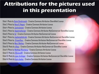Attributions for the pictures used
in this presentation
Slide 1: Photo by Quinn Dombrowski - Creative Commons Attribution-ShareAlikel License
Slide 3: Photo by Nana B. Nageyi - Creative Commons Attribution License
Slide 4: Photo by JustinJensen - Creative Commons Attribution License
Slide 5: Photo by dopamineharper - Creative Commons Attribution-NonCommercial-ShareAlike License
Slide 6: Photo by hjl - Creative Commons Attribution-NonCommercial License
Slide 7: Photo by stephenjohnbryde - Creative Commons Attribution-NonCommercial-ShareAlike License
Slide 8: Photo by -Dreamflow- - Creative Commons Attribution-NonCommercial-ShareAlike License
Slide 9: Photo by Marc Wathieu - Creative Commons Attribution-NonCommercial License
Slide 10: Photo by elleau - Creative Commons Attribution-NonCommercial-ShareAlike License
Slide 11: Photo by Matthias Rhomberg - Creative Commons Attribution License
Slide 12: Photo by 55Laney69 - Creative Commons Attribution License
Slide 13: Photo by sean dreilinger - Creative Commons Attribution-NonCommercial-ShareAlike License
Slide 14: Photo by kevin dooley - Creative Commons Attribution License
 