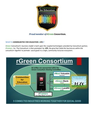 Proud member of rGreen Consortium.
WHAT IS rCOMMUNITIES FOR EDUCATION (rCFE)?
rGreen Consortium’s business model is built upon the coupled technologies provided by Consortium partner,
rFramers, Inc. The Consortium is then promoted by rCFE, the glue that holds the businesses within the
consortium together to promote social good in a single, community-inclusive ecosystem.
 
