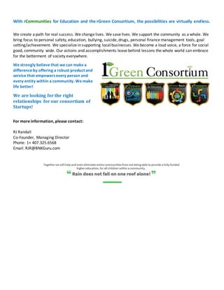 With rCommunities for Education and the rGreen Consortium, the possibilities are virtually endless.
We create a path for real success. We change lives. We save lives. We support the community as a whole. We
bring focus to personal safety, education, bullying, suicide, drugs, personal finance management tools, goal
setting/achievement. We specialize in supporting local businesses. We become a loud voice, a force for social
good, community wide. Our actions and accomplishments leave behind lessons the whole world can embrace
for the betterment of society everywhere.
We strongly believe that we can make a
difference by offering a robust product and
service that empowers every person and
every entity within a community. We make
life better!
We are looking for the right
relationships for our consortium of
Startups!
For more information, please contact:
RJ Randall
Co-Founder, Managing Director
Phone: 1+ 407.325.6568
Email: RJR@BNKGuru.com
 