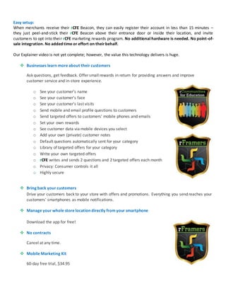 Easy setup:
When merchants receive their rCFE Beacon, they can easily register their account in less than 15 minutes –
they just peel-and-stick their rCFE Beacon above their entrance door or inside their location, and invite
customers to opt into their rCFE marketing rewards program. No additional hardware is needed. No point-of-
sale integration. No added time or effort on theirbehalf.
Our Explainer video is not yet complete; however, the value this technology delivers is huge.
 Businesses learn more about their customers
Ask questions, get feedback. Offer small rewards in return for providing answers and improve
customer service and in-store experience.
o See your customer's name
o See your customer's face
o See your customer's last visits
o Send mobile and email profile questions to customers
o Send targeted offers to customers' mobile phones and emails
o Set your own rewards
o See customer data via mobile devices you select
o Add your own (private) customer notes
o Default questions automatically sent for your category
o Library of targeted offers for your category
o Write your own targeted offers
o rCFE writes and sends 2 questions and 2 targeted offers each month
o Privacy: Consumer controls it all
o Highly secure
 Bring back your customers
Drive your customers back to your store with offers and promotions. Everything you send reaches your
customers' smartphones as mobile notifications.
 Manage your whole store location directly from your smartphone
Download the app for free!
 No contracts
Cancel at any time.
 Mobile Marketing Kit
60-day free trial, $34.95
 