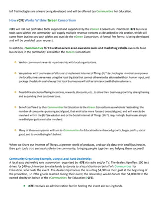 IoT Technologies are always being developed and will be offered by rCommunities for Education.
How rCFEWorks WithinrGreen Consortium
rCFE will roll out profitable tools supplied and supported by the rGreen Consortium. Promoted rCFE business
tools used within the community will supply multiple revenue streams as described in this section, which will
come from businesses both within and outside the rGreen Consortium. A formal Pro Forma is being developed
and will be provided upon request.
In addition, rCommunities for Education serves as an awesome sales and marketing vehicle available to all
businesses in the community and within the rGreen Consortium:
 We hostcommunityeventsinpartnershipwithlocal organizations.
 We partnerwithbusinessesof all sizestoimplementInternetof Things(IoT) technologiesinordertoempower
the local businessrevenuesusingthe local bigdatathat cannot otherwise be attainedwithouthumaninput,and
package the data in useful waysthatlocal businesseswill utilize tointeractwiththeircustomers.
 Possibilitiesincludeofferingincentives,rewards,discounts,etc.,todrive theirbusinessgrowthbystrengthening
and expandingtheircustomerbase.
 Benefitsofferedbythe rCommunities forEducationtothe rGreenConsortiumasa whole isfascinating:the
numberof companiespursuingsocial good,thatwishtobe more focusedonsocial good,and will wanttobe
involvedwithinthe (IoT) revolutionandorthe Social Internetof Things(SIoT),isquite high.Businessessimply
needhelporguidance tobe involved.
 Many of these companieswill turntorCommunities forEducationforenhancedgrowth,largerprofits,social
good,and to avoidbeingleftbehind.
When we Share our Internet of Things, a greener world of products, and our big data with small businesses,
they gain tools that are invaluable to the community, bringing people together and helping them succeed!
Community Organizing Example, using a Local AutoDealership:
A local auto dealership runs a promotion organized by rCFE via radio and/or TV. The dealership offers 100 test
drives for $40 each in order to raise funds to donate to a local charity on behalf of rCommunities for
Education, who hosts the event. The dealership chooses the resulting $4,000 as their goal at the beginning of
the promotion, so if the goal is reached during their event, the dealership would donate that $4,000.00 to the
named charity on behalf of the rCommunities for Education (rCFE).
 rCFE receives an administration fee for hosting the event and raising funds.
 
