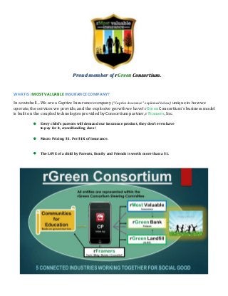 Proud member of rGreen Consortium.
WHAT IS rMOST VALUABLE INSURANCE COMPANY?
In a nutshell…We are a Captive Insurance company (“Captive Insurance” explained below) unique in how we
operate, the services we provide, and the explosive growth we have! rGreen Consortium’s business model
is built on the coupled technologies provided by Consortium partner, rFramers, Inc.
 Every child's parents will demand our insurance product, they don’t even have
to pay for it, crowdfunding does!
 Macro Pricing, $1. Per $1K of Insurance.
 The LOVE of a child by Parents, Family and Friends is worth more than a $1.
 