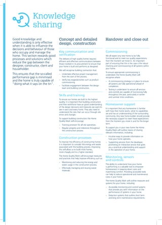 Knowledge
sharing
Good knowledge and
understanding is only effective
when it is able to influence the
decisions and behaviour of those
who occupy and manage the
home. This section rewards good
processes and solutions which
reduce the gap between the
designer, constructor, client and
householder.
This ensures that the so-called
performance gap is minimised
and the home is truly capable of
“doing what it says on the tin”.
Key communication and
verification
The delivery of high quality homes requires
efficient and effective communications between
those involved in its procurement to ensure that
your home is built and performs as designed.
We will recognise building contractors that:
–– Undertake effective project management
from the start of the process.
–– Verify key stages/activities such as product
commissioning
–– Facilitate engagement between the design
team and building constructors.
Skills and training
To ensure our homes are built to the highest
quality, it is important that building constructors
and their workforce have an good understanding
of the design decisions and measures we want to
see in each and every home. They also need to
understand the risks that can occur through site
errors and changes
To support building constructors the Home
Quality Mark will encourage:
–– Training provision for all site operatives.
–– Regular progress and milestone throughout
the construction process.
Construction processes
To improve the efficiency of constructing homes
it is important to consider the energy and waste
associated with the building process. Improving
this will allow us to build more homes,
more cheaply and to a higher standard.	
The Home Quality Mark will encourage measures
and practices that help improve efficiency such as:
–– Monitoring and reducing the energy and
water usage in the construction process.
–– Effectively managing and reusing waste
materials.
Commissioning
We all expect any new home to be fully
functional and to meet our quality expectations
from the moment we move in. An important
part of ensuring that this is the case is the robust
checking and commissioning of all systems within
your home.
To ensure appropriate commissioning is
undertaken the Home Quality Mark will
recognise where:
–– A commissioning strategy is in place to ensure
all systems are fully operational ahead of
completion.
–– Testing is undertaken to ensure all services
and controls are capable of functioning fully
throughout the year, particularly in winter
and summer time conditions.
Homeowner support
It is important that any homeowner is familiar
with how their home works, what its capabilities
are and has an understanding of the surrounding
community. Any new home builder should provide
the necessary support to meet these expectations
from the moment you move in and for the longer
term.
To support you in your new home the Home
Quality Mark will outline means of sharing
relevant information, including:
–– Intuitive ways to provide information on
how your home operates.
–– Supporting services from the developer,
promoting an interactive service that gives
you a practical understanding and support
in the operation of your home.
Monitoring, sensors
and controls
The ability to understand how your home
is performing is a valuable tool to empower
homeowners in keeping down costs and
maximising comfort. Providing accessible tools
can help to reduce operational and maintenance
costs in your home
The Home Quality Mark will outline measures and
systems for your home, including:
–– Accessible monitoring and control systems
that provide you with information on the
performance of systems in your home.
–– Detection systems that outline short term
and long term maintenance requirements.
Concept and detailed
design, construction
Handover and close out
 